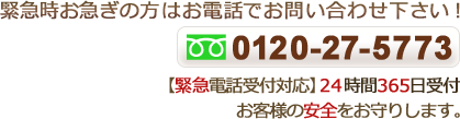 緊急時お急ぎの方はお電話でお問い合わせ下さい！ 0120-27-5773 【緊急電話受付対応】24時間365日受付！ お客様の安全をお守りします。